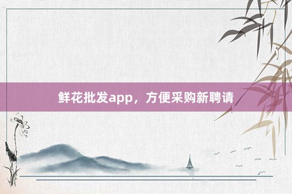 鲜花批发app，方便采购新聘请